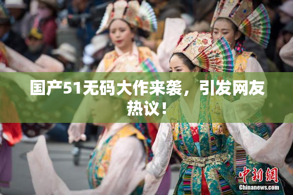 国产51无码大作来袭，引发网友热议！