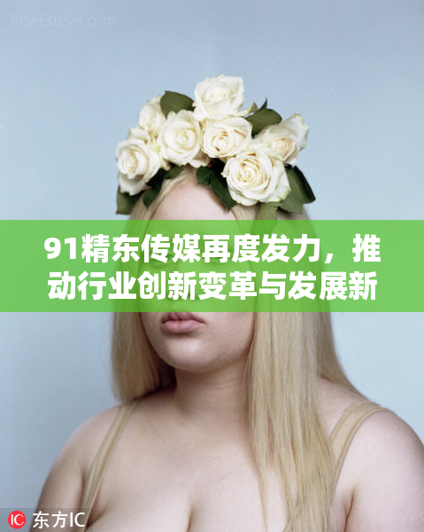 91精东传媒再度发力，推动行业创新变革与发展新机遇