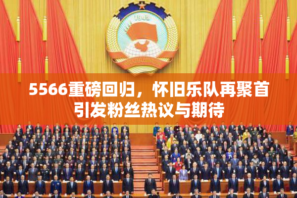 5566重磅回归，怀旧乐队再聚首引发粉丝热议与期待