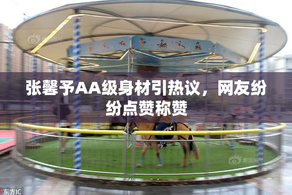 张馨予AA级身材引热议，网友纷纷点赞称赞
