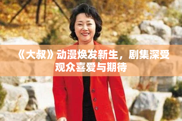 《大叔》动漫焕发新生，剧集深受观众喜爱与期待