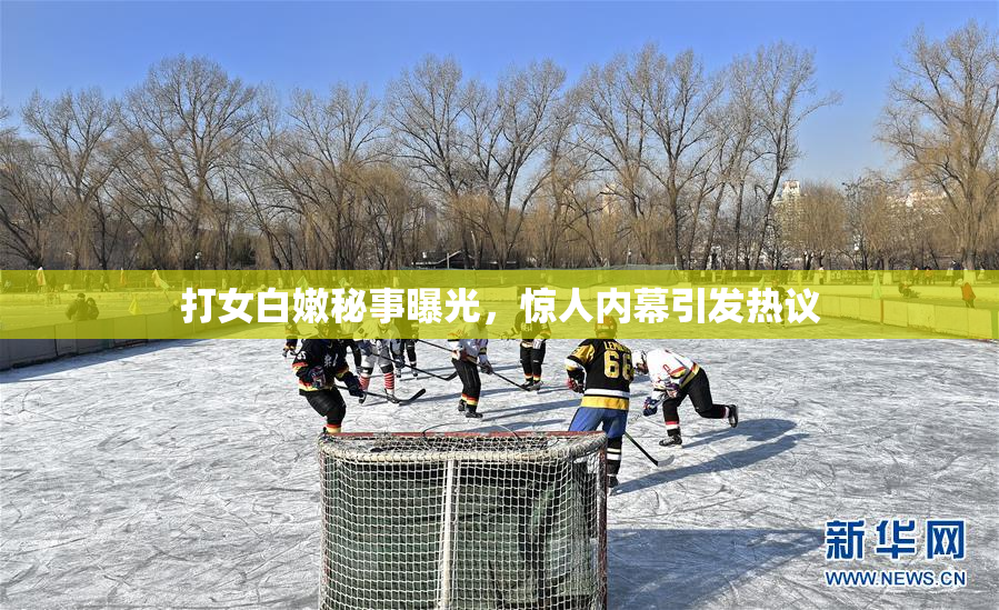 打女白嫩秘事曝光，惊人内幕引发热议