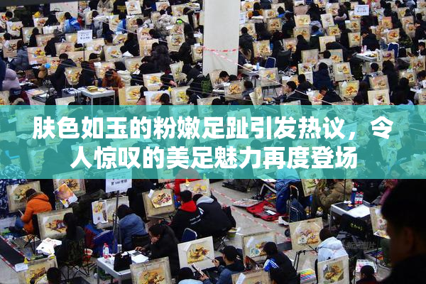 肤色如玉的粉嫩足趾引发热议，令人惊叹的美足魅力再度登场