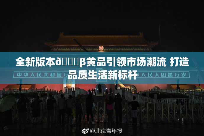 全新版本🔞β黄品引领市场潮流 打造品质生活新标杆