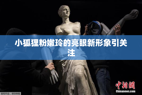 小狐狸粉嫩玲的亮眼新形象引关注