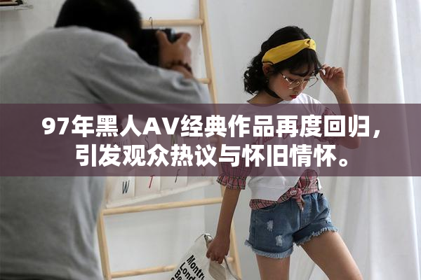 97年黑人AV经典作品再度回归，引发观众热议与怀旧情怀。