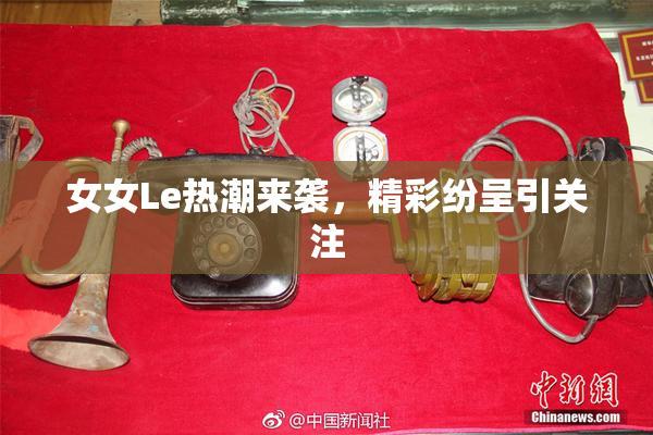 女女Le热潮来袭，精彩纷呈引关注