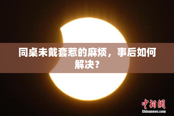 同桌未戴套惹的麻烦，事后如何解决？
