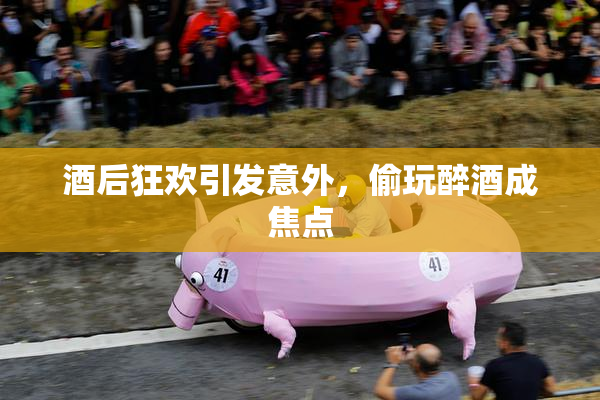 酒后狂欢引发意外，偷玩醉酒成焦点
