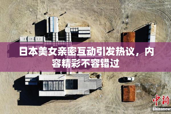 日本美女亲密互动引发热议，内容精彩不容错过