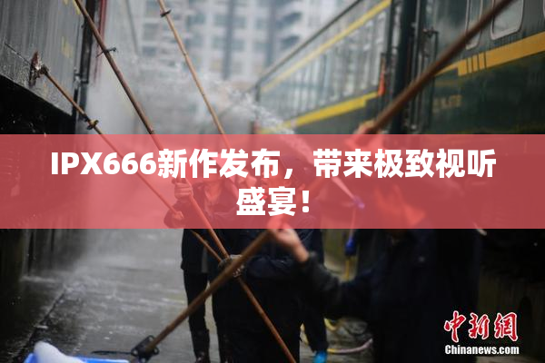 IPX666新作发布，带来极致视听盛宴！