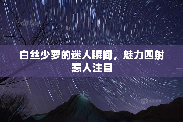 白丝少萝的迷人瞬间，魅力四射惹人注目