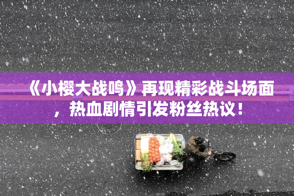 《小樱大战鸣》再现精彩战斗场面，热血剧情引发粉丝热议！