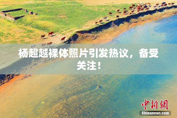 杨超越裸体照片引发热议，备受关注！