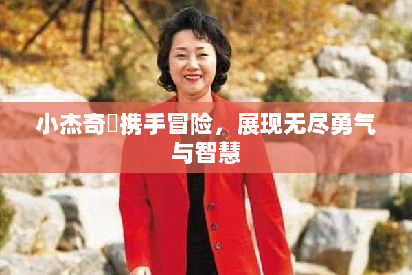 小杰奇犽携手冒险，展现无尽勇气与智慧