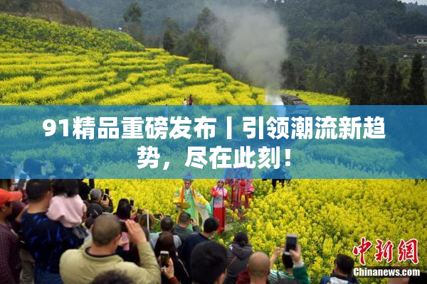 91精品重磅发布丨引领潮流新趋势，尽在此刻！