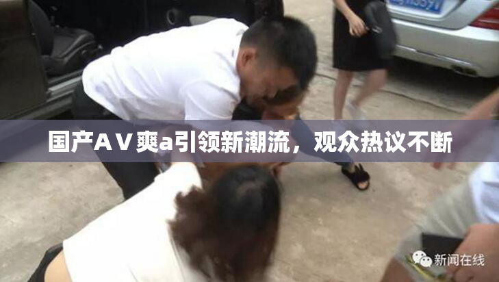 国产AⅤ爽a引领新潮流，观众热议不断