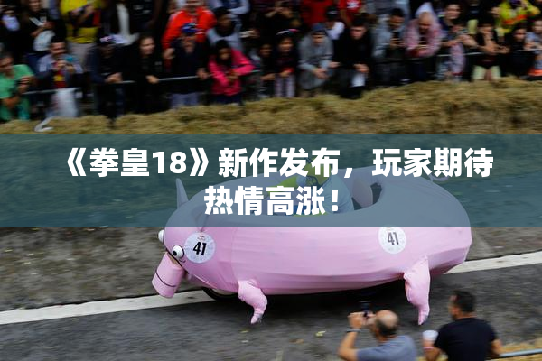 《拳皇18》新作发布，玩家期待热情高涨！