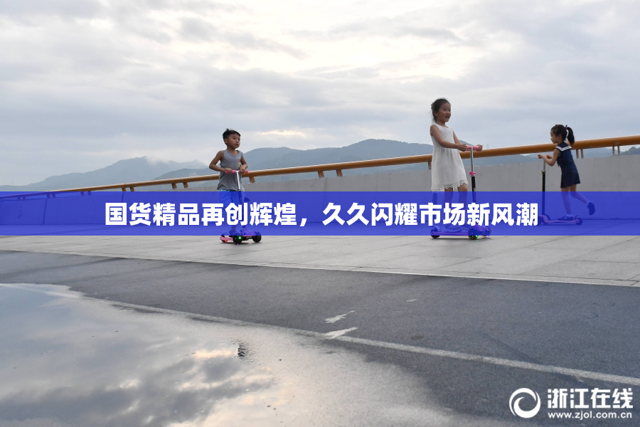 国货精品再创辉煌，久久闪耀市场新风潮