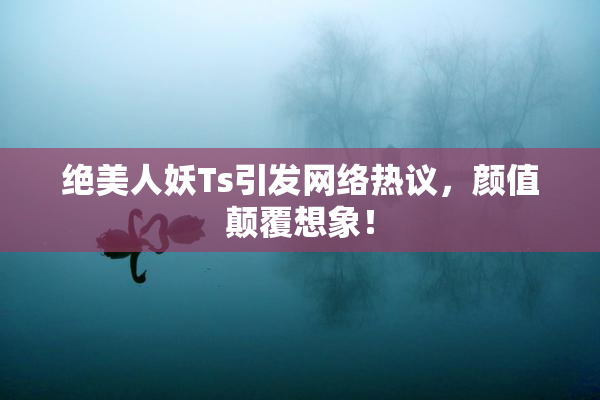 绝美人妖Ts引发网络热议，颜值颠覆想象！