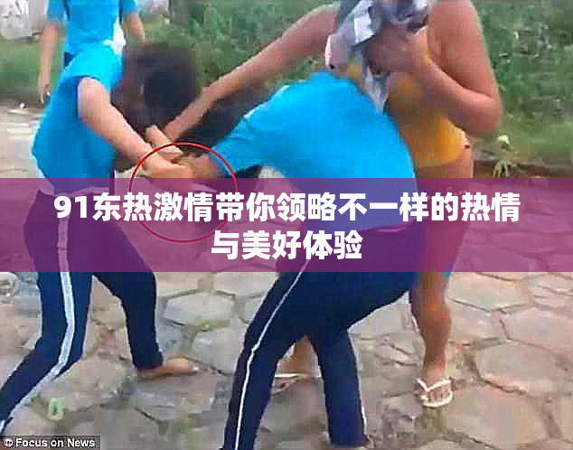 91东热激情带你领略不一样的热情与美好体验