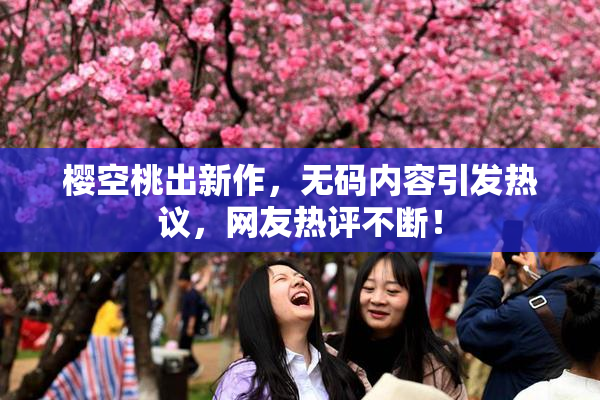 樱空桃出新作，无码内容引发热议，网友热评不断！