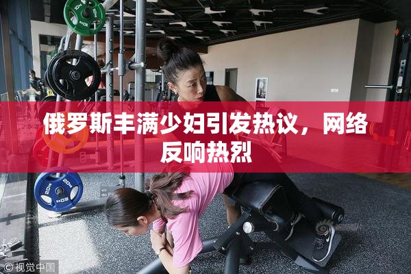 俄罗斯丰满少妇引发热议，网络反响热烈