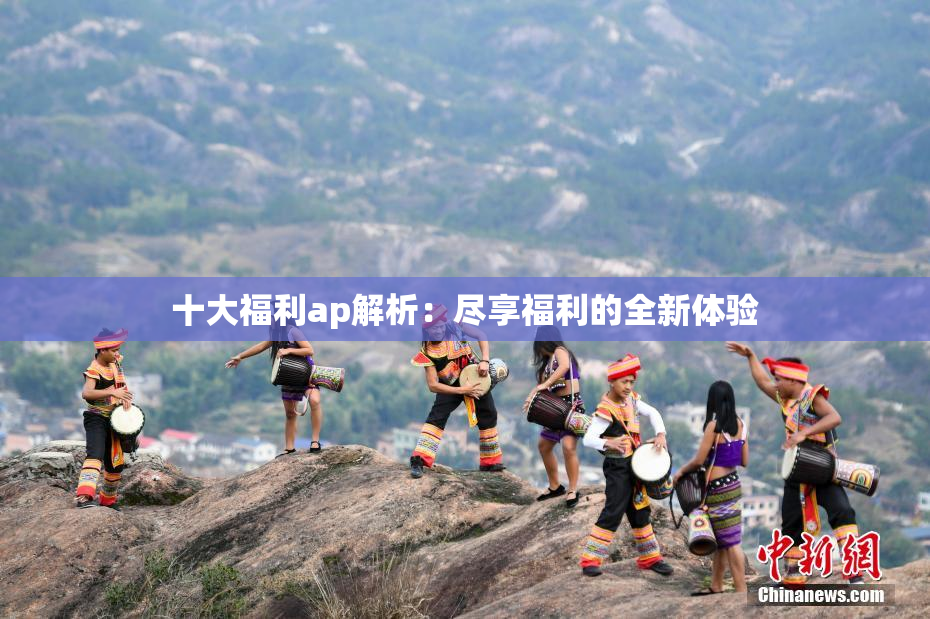 十大福利ap解析：尽享福利的全新体验