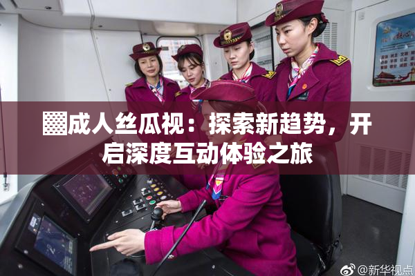 ▓成人丝瓜视：探索新趋势，开启深度互动体验之旅