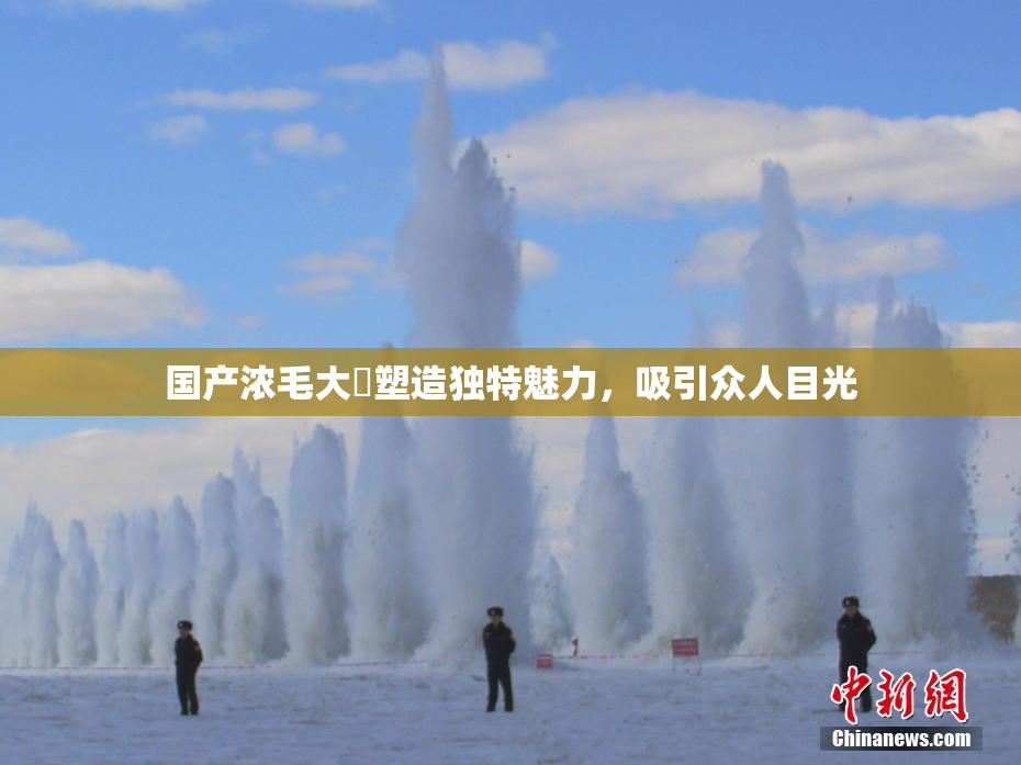 国产浓毛大泬塑造独特魅力，吸引众人目光