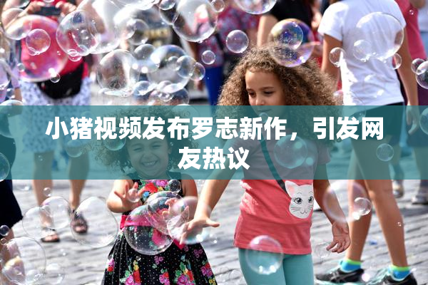 小猪视频发布罗志新作，引发网友热议