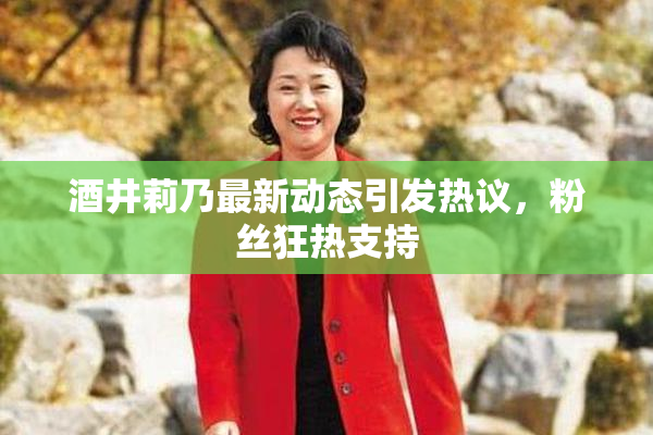酒井莉乃最新动态引发热议，粉丝狂热支持