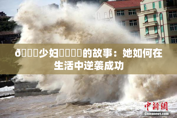 🔞少妇❌‌❌‌的故事：她如何在生活中逆袭成功