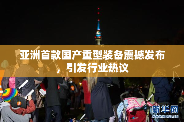 亚洲首款国产重型装备震撼发布，引发行业热议