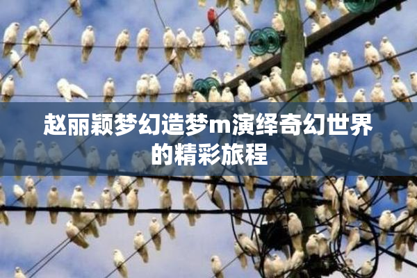 赵丽颖梦幻造梦m演绎奇幻世界的精彩旅程