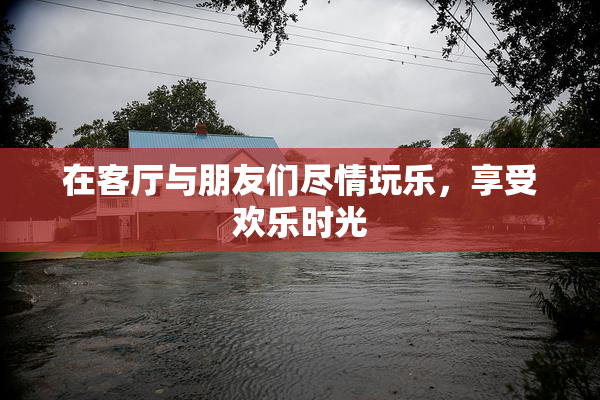 在客厅与朋友们尽情玩乐，享受欢乐时光