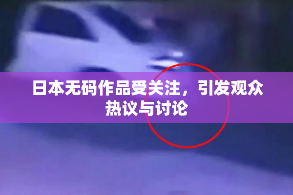 日本无码作品受关注，引发观众热议与讨论