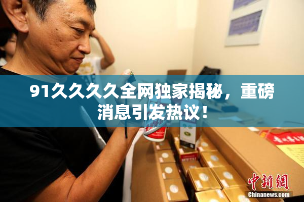 91久久久久全网独家揭秘，重磅消息引发热议！