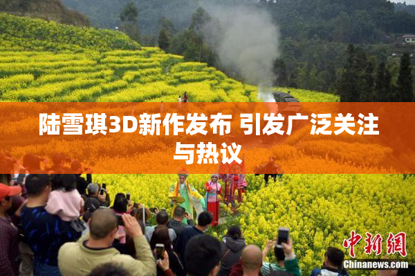 陆雪琪3D新作发布 引发广泛关注与热议