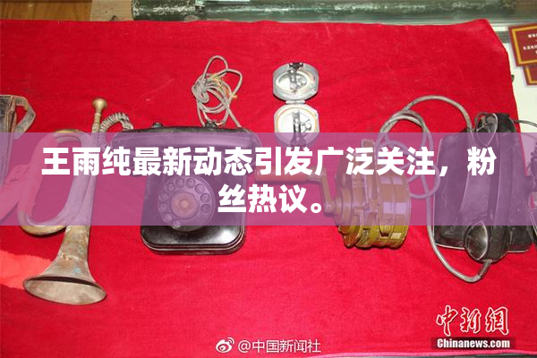 王雨纯最新动态引发广泛关注，粉丝热议。
