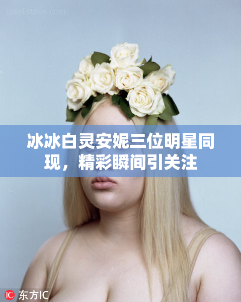 冰冰白灵安妮三位明星同现，精彩瞬间引关注