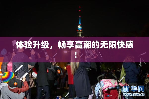 体验升级，畅享高潮的无限快感！
