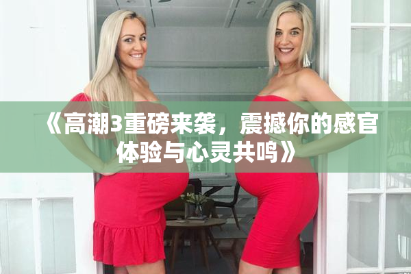《高潮3重磅来袭，震撼你的感官体验与心灵共鸣》