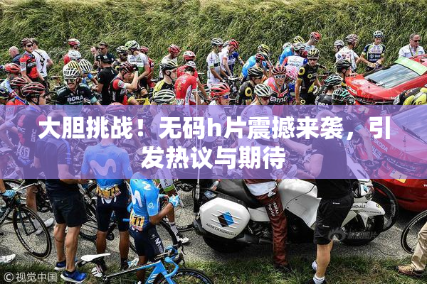 大胆挑战！无码h片震撼来袭，引发热议与期待