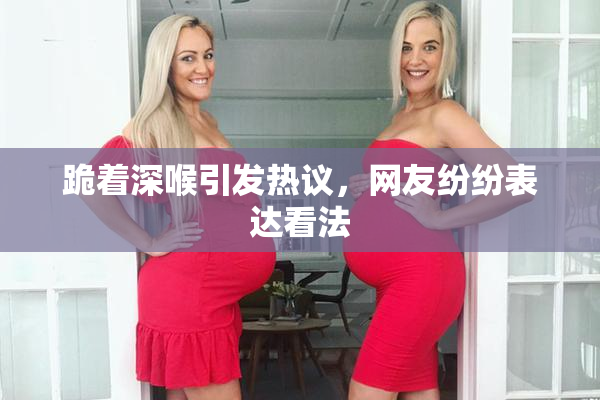 跪着深喉引发热议，网友纷纷表达看法