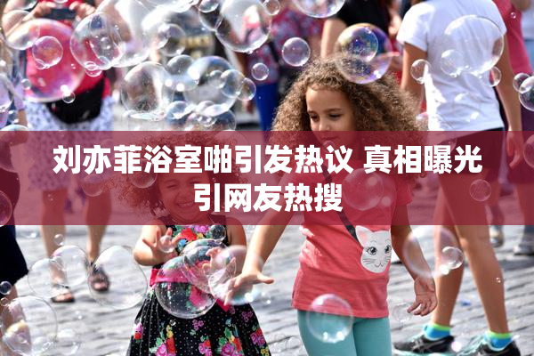 刘亦菲浴室啪引发热议 真相曝光引网友热搜
