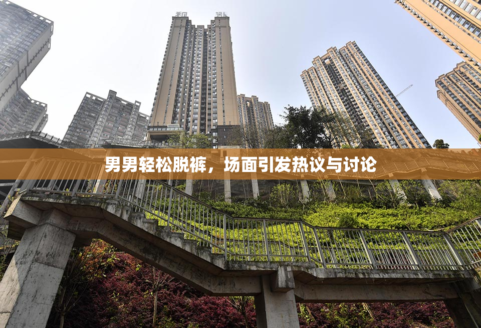 男男轻松脱裤，场面引发热议与讨论