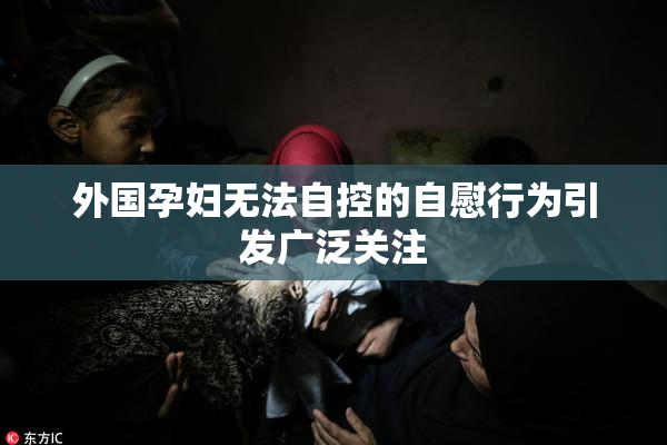 外国孕妇无法自控的自慰行为引发广泛关注