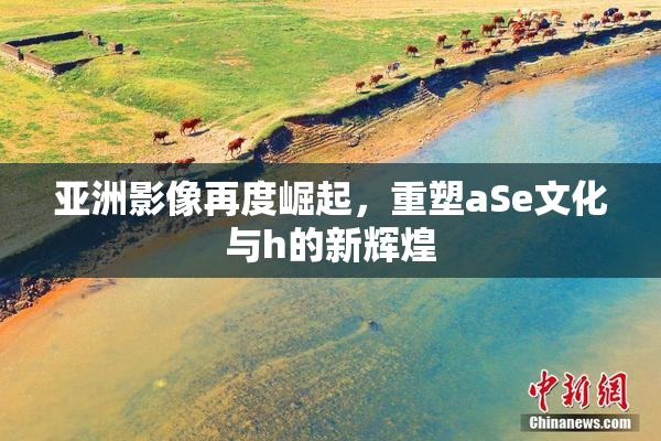 亚洲影像再度崛起，重塑aSe文化与h的新辉煌