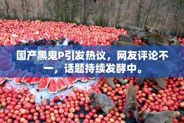 国产黑鬼P引发热议，网友评论不一，话题持续发酵中。